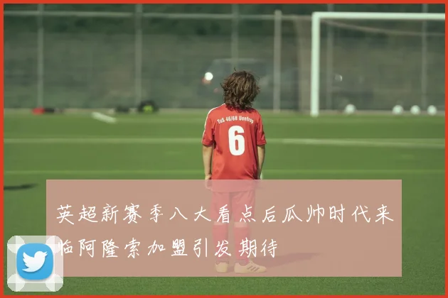 英超新赛季八大看点后瓜帅时代来临阿隆索加盟引发期待